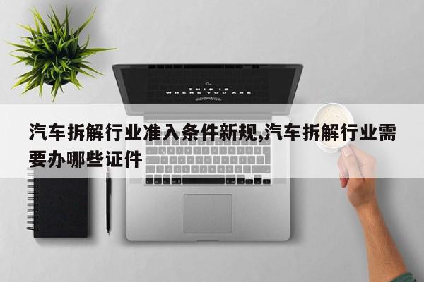 汽车拆解行业准入条件新规,汽车拆解行业需要办哪些证件