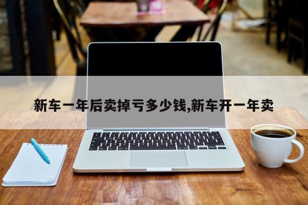 新车一年后卖掉亏多少钱,新车开一年卖