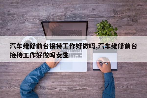 汽车维修前台接待工作好做吗,汽车维修前台接待工作好做吗女生
