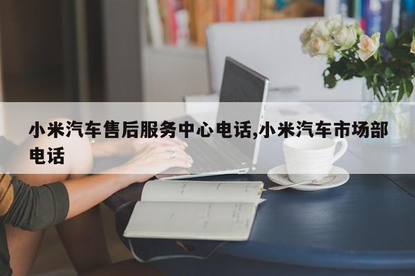 小米汽车售后服务中心电话,小米汽车市场部电话